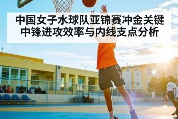 中国女子水球队亚锦赛冲金关键 中锋进攻效率与内线支点分析