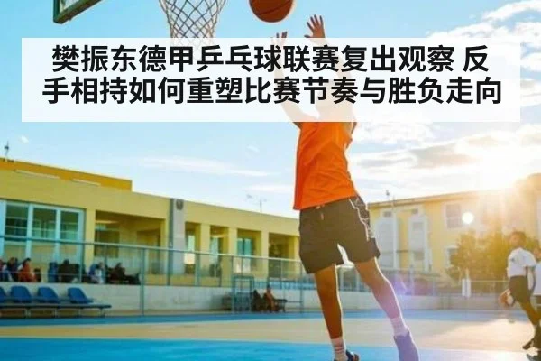 樊振东德甲乒乓球联赛复出观察 反手相持如何重塑比赛节奏与胜负走向
